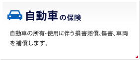 自動車の保険 自動車の所有・使用に伴う損害賠償、傷害、車両を補償します。