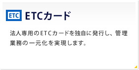 ETCカード 法人専用のETCカードを独自に発行し、管理業務の一元化を実現します。