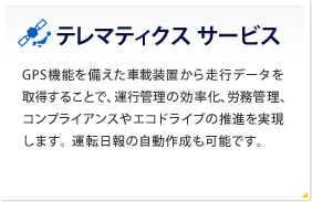 テレマティクス サービス GPS機能を備えた車載装置から走行データを取得することで、運行管理の効率化、労務管理、コンプライアンスやエコドライブの推進を実現します。運転日報の自動作成も可能です。