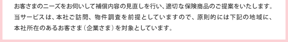 お客さまのニーズをお伺いして補償内容の見直しを行い、適切な保険商品のご提案をいたします。当サービスは、本社ご訪問、物件調査を前提としていますので、原則的には下記の地域に、本社所在のあるお客さま（企業さま）を対象としています。